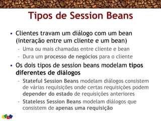 Tipos de Session Beans
•  Clientes travam um diálogo com um bean
(interação entre um cliente e um bean)
–  Uma ou mais chamadas entre cliente e bean
–  Dura um processo de negócios para o cliente
•  Os dois tipos de session beans modelam tipos
diferentes de diálogos
–  Stateful Session Beans modelam diálogos consistem
de várias requisições onde certas requisições podem
depender do estado de requisições anteriores
–  Stateless Session Beans modelam diálogos que
consistem de apenas uma requisição
 