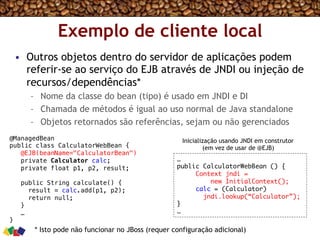 Exemplo de cliente local
•  Outros objetos dentro do servidor de aplicações podem
referir-se ao serviço do EJB através de JNDI ou injeção de
recursos/dependências*
–  Nome da classe do bean (tipo) é usado em JNDI e DI
–  Chamada de métodos é igual ao uso normal de Java standalone
–  Objetos retornados são referências, sejam ou não gerenciados
@ManagedBean!
public class CalculatorWebBean {!
@EJB(beanName="CalculatorBean")!
private Calculator calc;!
private float p1, p2, result;!
!
public String calculate() {!
result = calc.add(p1, p2);!
return null; !
}!
…!
}!
…
public CalculatorWebBean () {
Context jndi =  
new InitialContext(); 
calc = (Calculator)  
jndi.lookup(“Calculator”);
}
…
Inicialização usando JNDI em construtor
(em vez de usar de @EJB)
* Isto pode não funcionar no JBoss (requer configuração adicional)
 