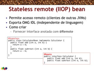 Stateless remote (IIOP) bean
•  Permite acesso remoto (clientes de outras JVMs)
•  Exporta OMG IDL (independente de linguagem)
•  Como criar
–  Fornecer interface anotada com @Remote
@Stateless
public class CalculatorBean implements Calculator {
public float add (int a, int b) {
return a + b;
}
public float subtract (int a, int b) {
return a - b;
}
} @Remote
public interface Calculator {
public float add (int a, int b);
public float subtract (int a, int b);
}
 