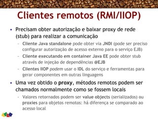 Clientes remotos (RMI/IIOP)
•  Precisam obter autorização e baixar proxy de rede
(stub) para realizar a comunicação
–  Cliente Java standalone pode obter via JNDI (pode ser preciso
configurar autorização de acesso externo para o serviço EJB)
–  Cliente executando em container Java EE pode obter stub
através de injeção de dependências @EJB
–  Clientes IIOP podem usar o IDL do serviço e ferramentas para
gerar componentes em outras linguagens
•  Uma vez obtido o proxy, métodos remotos podem ser
chamados normalmente como se fossem locais
–  Valores retornados podem ser value objects (serializados) ou
proxies para objetos remotos: há diferença se comparado ao
acesso local
 