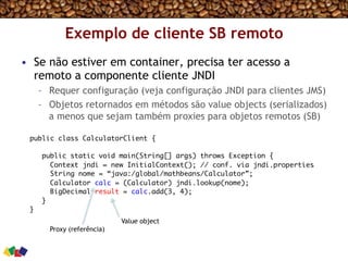 Exemplo de cliente SB remoto
•  Se não estiver em container, precisa ter acesso a
remoto a componente cliente JNDI
–  Requer configuração (veja configuração JNDI para clientes JMS)
–  Objetos retornados em métodos são value objects (serializados)
a menos que sejam também proxies para objetos remotos (SB)
public class CalculatorClient {
public static void main(String[] args) throws Exception {
Context jndi = new InitialContext(); // conf. via jndi.properties
String nome = “java:/global/mathbeans/Calculator”;
Calculator calc = (Calculator) jndi.lookup(nome);
BigDecimal result = calc.add(3, 4);
}
}
Proxy (referência)
Value object
 