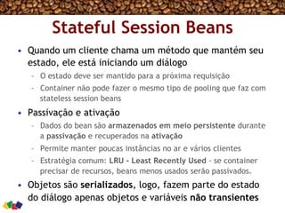 Stateful Session Beans
•  Quando um cliente chama um método que mantém seu
estado, ele está iniciando um diálogo
–  O estado deve ser mantido para a próxima requisição
–  Container não pode fazer o mesmo tipo de pooling que faz com
stateless session beans
•  Passivação e ativação
–  Dados do bean são armazenados em meio persistente durante
a passivação e recuperados na ativação
–  Permite manter poucas instâncias no ar e vários clientes
–  Estratégia comum: LRU - Least Recently Used - se container
precisar de recursos, beans menos usados serão passivados.
•  Objetos são serializados, logo, fazem parte do estado
do diálogo apenas objetos e variáveis não transientes
 