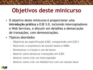 Objetivos deste minicurso
•  O objetivo deste minicurso é proporcionar uma
introdução prática a EJB 3.0, incluindo interceptadores
e Web Services, e discutir em detalhes a demarcação
de transações, com demonstrações.
•  Tópicos abordados
–  Objetivos da especificação EJB3, comparando com EJB 2
–  Descrever a arquitetura de session beans e MDBs
–  Demonstrar a criação e uso de beans
–  Mostrar como demarcar transações em EJB3
–  Mostrar como criar um interceptador
–  Mostrar como criar um WebService com um session bean
 