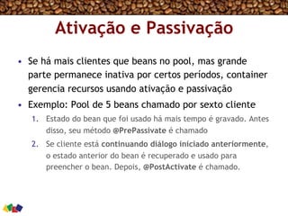 Ativação e Passivação
•  Se há mais clientes que beans no pool, mas grande
parte permanece inativa por certos períodos, container
gerencia recursos usando ativação e passivação
•  Exemplo: Pool de 5 beans chamado por sexto cliente
1.  Estado do bean que foi usado há mais tempo é gravado. Antes
disso, seu método @PrePassivate é chamado
2.  Se cliente está continuando diálogo iniciado anteriormente,
o estado anterior do bean é recuperado e usado para
preencher o bean. Depois, @PostActivate é chamado.
 
