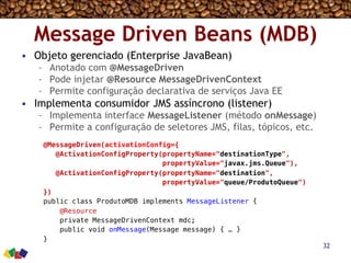 Message Driven Beans (MDB)
•  Objeto gerenciado (Enterprise JavaBean)
–  Anotado com @MessageDriven
–  Pode injetar @Resource MessageDrivenContext
–  Permite configuração declarativa de serviços Java EE
•  Implementa consumidor JMS assíncrono (listener)
–  Implementa interface MessageListener (método onMessage)
–  Permite a configuração de seletores JMS, filas, tópicos, etc.
32
@MessageDriven(activationConfig={!
@ActivationConfigProperty(propertyName="destinationType",!
propertyValue="javax.jms.Queue"),!
@ActivationConfigProperty(propertyName="destination", !
propertyValue="queue/ProdutoQueue")!
})!
public class ProdutoMDB implements MessageListener {!
@Resource!
private MessageDrivenContext mdc;!
public void onMessage(Message message) { … }!
}!
 