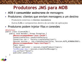 Produtores JMS para MDB
•  MDB é consumidor assíncrono de mensagens
•  Produtores: clientes que enviam mensagens a um destino
–  Produtores externos e clientes standalone
–  Outros EJBs e componentes dentro do servidor de aplicações
•  Produtores podem injetar filas e conexões
@Stateless!
public class ClienteEJB {!
public void metodo() throws Exception {!
@Resource(mappedName="java:/JmsXA”) !
ConnectionFactory connectionFactory;!
Connection con = factory.createConnection();!
Session session = con.createSession(false, Session.AUTO_ACKNOWLEDGE);!
@Resource(mappedName="topic/testTopic”) !
Topic topic;!
Producer publisher = session.createProducer(topic);!
TextMessage msg = session.createTextMessage();!
msg.setText("Teste");!
publisher.send(msg);!
}!
}!
 