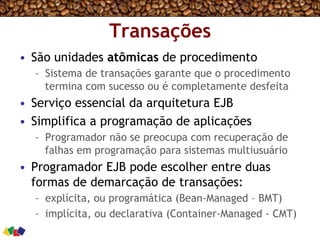 Transações
•  São unidades atômicas de procedimento
–  Sistema de transações garante que o procedimento
termina com sucesso ou é completamente desfeita
•  Serviço essencial da arquitetura EJB
•  Simplifica a programação de aplicações
–  Programador não se preocupa com recuperação de
falhas em programação para sistemas multiusuário
•  Programador EJB pode escolher entre duas
formas de demarcação de transações:
–  explícita, ou programática (Bean-Managed – BMT)
–  implícita, ou declarativa (Container-Managed - CMT)
 
