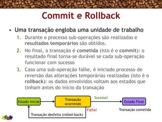 Commit e Rollback
•  Uma transação engloba uma unidade de trabalho
1.  Durante o processo sub-operações são realizadas e
resultados temporários são obtidos.
2.  No final, a transação é cometida (isto é o commit): o
resultado final torna-se durável se cada sub-operação
funcionar com sucesso
3.  Caso uma sub-operação falhe, é iniciado processo de
reversão das alterações temporárias realizadas (isto é o
rollback): os dados envolvidos voltam aos estados que
tinham antes do início da transação
Estado Inicial
Transação
ocorrendo
Estado Final
Transação desfeita (rolled-back)
Transação cometidaFalha!
Sucesso!
 