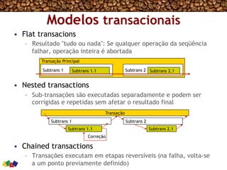 Modelos transacionais
•  Flat transacions
–  Resultado "tudo ou nada": Se qualquer operação da seqüência
falhar, operação inteira é abortada
•  Nested transactions
–  Sub-transações são executadas separadamente e podem ser
corrigidas e repetidas sem afetar o resultado final
•  Chained transactions
–  Transações executam em etapas reversíveis (na falha, volta-se
a um ponto previamente definido)
Correção
Transação Principal
Subtrans 1 Subtrans 2Subtrans 1.1 Subtrans 2.1
Transação
Subtrans 1 Subtrans 2
Subtrans 1.1 Subtrans 2.1
 