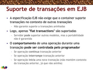 Suporte de transações em EJB
•  A especificação EJB não exige que o container suporte
transações no contexto de outras transações
–  Não garante suporte a transações aninhadas
•  Logo, apenas "flat transactions" são suportadas
–  Servidor pode suportar outros modelos, mas a portabilidade
não é garantida
•  O comportamento de uma operação durante uma
transação pode ser controlada pelo programador
–  Se operação continua transação anterior
–  Se operação interrompe transação anterior
–  Se operação inicia uma nova transação (não mantém contexto
da transação anterior, já que não aninha)
 