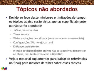 Tópicos não abordados
•  Devido ao foco deste minicurso e limitações de tempo,
os tópicos abaixo serão vistos apenas superficialmente
ou não serão abordados
–  JMS (é pré-requisito)
–  Timer service
–  Várias anotações de callback (veremos apenas as essenciais)
–  Configurações XML no ejb-jar.xml
–  Entidades persistentes
–  Injeção de dependências (talvez não seja possível demonstrar
no JBoss, mas tentaremos com o Glassfish)
•  Veja o material suplementar para baixar (e referências
no final) para maiores detalhes sobre esses tópicos
 