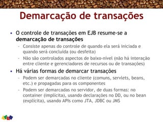 Demarcação de transações
•  O controle de transações em EJB resume-se a
demarcação de transações
–  Consiste apenas do controle de quando ela será iniciada e
quando será concluída (ou desfeita)
–  Não são controlados aspectos de baixo-nível (não há interação
entre cliente e gerenciadores de recursos ou de transações)
•  Há várias formas de demarcar transações
–  Podem ser demarcadas no cliente (comuns, servlets, beans,
etc.) e propagadas para os componentes
–  Podem ser demarcadas no servidor, de duas formas: no
container (implícita), usando declarações no DD, ou no bean
(explícita), usando APIs como JTA, JDBC ou JMS
 