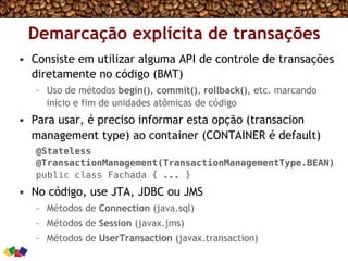 Demarcação explícita de transações
•  Consiste em utilizar alguma API de controle de transações
diretamente no código (BMT)
–  Uso de métodos begin(), commit(), rollback(), etc. marcando
início e fim de unidades atômicas de código
•  Para usar, é preciso informar esta opção (transacion
management type) ao container (CONTAINER é default)
@Stateless !
@TransactionManagement(TransactionManagementType.BEAN)!
public class Fachada { ... }!
•  No código, use JTA, JDBC ou JMS
–  Métodos de Connection (java.sql)
–  Métodos de Session (javax.jms)
–  Métodos de UserTransaction (javax.transaction)
 