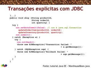 Transações explícitas com JDBC
(...)
public void ship (String productId,
String orderId,
int quantity) {
try {
con.setAutoCommit(false); // con é java.sql.Connection
updateOrderItem(productId, orderId);
updateInventory(productId, quantity);
con.commit();
} catch (Exception e) {
try {
con.rollback();
throw new EJBException("Transaction failed: "
+ e.getMessage());
} catch (SQLException sqx) {
throw new EJBException("Rollback failed: "
+ sqx.getMessage());
}
}
}
Fonte: tutorial Java EE - WarehouseBean.java
 