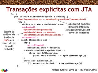 Transações explícitas com JTA
(...)
public void withdrawCash(double amount) {
UserTransaction ut = sessionCtx.getUserTransaction();
try {
double mbState = machineBalance;
ut.begin();
updateChecking(amount);
machineBalance -= amount;
insertMachine(machineBalance);
ut.commit();
} catch (Exception ex) {
try {
ut.rollback();
machineBalance = mbState;
} catch (SystemException syex) {
throw new EJBException
("Rollback failed: " + syex.getMessage());
}
throw new EJBException
("Transaction failed: " + ex.getMessage());
}
}
Fonte: Tutorial Java EE - TellerBean.java
EJBContext do bean
(SessionContext ou
MessageDrivenContext –
deve ser injetado)Estado de
variável de
instância
NÃO será
revertido em
caso de
rollback()
 
