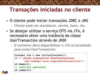 Transações iniciadas no cliente
•  O cliente pode iniciar transações JDBC e JMS
–  Cliente pode ser standalone, servlet, bean, etc.
•  Se desejar utilizar o serviço OTS via JTA, é
necessário obter uma instância da classe
UserTransaction através de JNDI
–  O container deve disponibilizar o JTA na localidade
java:comp/UserTransaction
Context ctx = new InitialContext();
ut = (javax.transaction.UserTransaction)
ctx.lookup("java:comp/UserTransaction");
ut.begin();
// realizar operações
ut.commit();
 