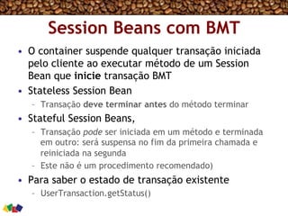Session Beans com BMT
•  O container suspende qualquer transação iniciada
pelo cliente ao executar método de um Session
Bean que inicie transação BMT
•  Stateless Session Bean
–  Transação deve terminar antes do método terminar
•  Stateful Session Beans,
–  Transação pode ser iniciada em um método e terminada
em outro: será suspensa no fim da primeira chamada e
reiniciada na segunda
–  Este não é um procedimento recomendado)
•  Para saber o estado de transação existente
–  UserTransaction.getStatus()
 