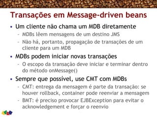 Transações em Message-driven beans
•  Um cliente não chama um MDB diretamente
–  MDBs lêem mensagens de um destino JMS
–  Não há, portanto, propagação de transações de um
cliente para um MDB
•  MDBs podem iniciar novas transações
–  O escopo da transação deve iniciar e terminar dentro
do método onMessage()
•  Sempre que possível, use CMT com MDBs
–  CMT: entrega da mensagem é parte da transação: se
houver rollback, container pode reenviar a mensagem
–  BMT: é preciso provocar EJBException para evitar o
acknowledgement e forçar o reenvio
 