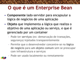 O que é um Enterprise Bean
•  Componente lado-servidor para encapsular a
lógica de negócios de uma aplicação
•  Objeto que implementa a lógica que realiza o
objetivo de uma aplicação ou serviço, e que é
gerenciado por um container
–  Pode ter serviços (ex: demarcação de transações,
segurança) injetados transparentemente
–  Permite que o desenvolvedor concentre-se na lógica
de negócio para um objeto comum sem se preocupar
com infraestrutura e serviços
–  Pode ser usado localmente ou remotamente
 