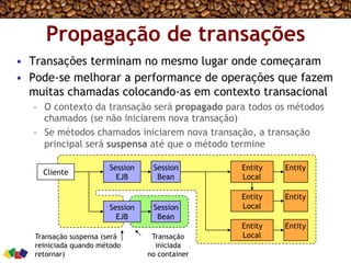 Propagação de transações
•  Transações terminam no mesmo lugar onde começaram
•  Pode-se melhorar a performance de operações que fazem
muitas chamadas colocando-as em contexto transacional
–  O contexto da transação será propagado para todos os métodos
chamados (se não iniciarem nova transação)
–  Se métodos chamados iniciarem nova transação, a transação
principal será suspensa até que o método termine
Cliente
Session
EJB
Session
Bean
Entity
Local
Entity
Entity
Local
Entity
Session
EJB
Session
Bean
Entity
Local
Entity
Transação suspensa (será
reiniciada quando método
retornar)
Transação
iniciada
no container
 