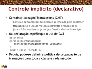 Controle implícito (declarativo)
•  Container-Managed Transactions (CMT)
–  Controle de transações totalmente gerenciado pelo container
–  Não permite o uso de métodos commit() e rollback() de
java.sql.Connection ou javax.jms.Session dentro do código
•  Na declaração espeficique o uso de CMT
@Stateless!
@TransactionManagement(!
TransactionManagementType.CONTAINER!
) !
public class Fachada {…}!
•  Depois, pode-se definir a política de propagação de
transações para toda a classe e cada método
 