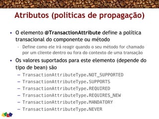 Atributos (políticas de propagação)
•  O elemento @TransactionAttribute define a política
transacional do componente ou método
–  Define como ele irá reagir quando o seu método for chamado
por um cliente dentro ou fora do contexto de uma transação
•  Os valores suportados para este elemento (depende do
tipo de bean) são
–  TransactionAttributeType.NOT_SUPPORTED!
–  TransactionAttributeType.SUPPORTS!
–  TransactionAttributeType.REQUIRED!
–  TransactionAttributeType.REQUIRES_NEW!
–  TransactionAttributeType.MANDATORY!
–  TransactionAttributeType.NEVER!
 