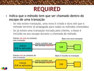 REQUIRED
•  Indica que o método tem que ser chamado dentro do
escopo de uma transação
–  Se não existe transação, uma nova é criada e dura até que o
método termine (é propagada para todos os métodos chamados)
–  Se já existe uma transação iniciada pelo cliente, o bean é
incluído no seu escopo durante a chamada do método
Cliente
(EJB ou aplicação)
EJB
Cliente
(EJB ou aplicação)
EJB
Cliente não está no contexto
uma transação
Cliente está no contexto de
uma transação
chama metodo() que
tem atributo Required
Bean cria nova transação
Bean é incluido na transação
chama metodo() que
tem atributo Required
 