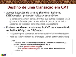 Destino de uma transação em CMT
•  Apenas exceções do sistema (Runtime, Remote,
EJBException) provocam rollback automático
–  O container não tem como adivinhar que outras exceções sejam
graves o suficiente para causar rollback (isto pode ser feito
anotando as exceções com @ApplicationException)
•  Pode-se condenar uma transação CMT usando o método
setRollbackOnly() de EJBContext
–  Flag usado pelo container para monitorar estado de transações
–  Pode-se saber o estado da transação usando getRollbackOnly()
try {
return new ClientePK(clienteDAO.create(clienteDTO));
} catch (UsuarioJaExisteException e) {
if (!ctx.getRollbackOnly())
ctx.setRollbackOnly(); // doom this transaction
throw e;
}
 