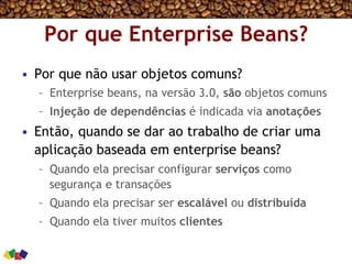 Por que Enterprise Beans?
•  Por que não usar objetos comuns?
–  Enterprise beans, na versão 3.0, são objetos comuns
–  Injeção de dependências é indicada via anotações
•  Então, quando se dar ao trabalho de criar uma
aplicação baseada em enterprise beans?
–  Quando ela precisar configurar serviços como
segurança e transações
–  Quando ela precisar ser escalável ou distribuída
–  Quando ela tiver muitos clientes
 