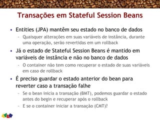 Transações em Stateful Session Beans
•  Entities (JPA) mantêm seu estado no banco de dados
–  Quaisquer alterações em suas variáveis de instância, durante
uma operação, serão revertidas em um rollback
•  Já o estado de Stateful Session Beans é mantido em
variáveis de instância e não no banco de dados
–  O container não tem como recuperar o estado de suas variáveis
em caso de rollback
•  É preciso guardar o estado anterior do bean para
reverter caso a transação falhe
–  Se o bean inicia a transação (BMT), podemos guardar o estado
antes do begin e recuperar após o rollback
–  E se o container iniciar a transação (CMT)?
 