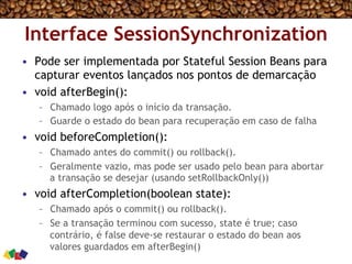 Interface SessionSynchronization
•  Pode ser implementada por Stateful Session Beans para
capturar eventos lançados nos pontos de demarcação
•  void afterBegin():
–  Chamado logo após o início da transação.
–  Guarde o estado do bean para recuperação em caso de falha
•  void beforeCompletion():
–  Chamado antes do commit() ou rollback().
–  Geralmente vazio, mas pode ser usado pelo bean para abortar
a transação se desejar (usando setRollbackOnly())
•  void afterCompletion(boolean state):
–  Chamado após o commit() ou rollback().
–  Se a transação terminou com sucesso, state é true; caso
contrário, é false deve-se restaurar o estado do bean aos
valores guardados em afterBegin()
 