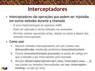 Interceptadores
•  Interceptadores são operações que podem ser injetadas
em outros métodos durante a chamada
–  É uma implementação de aspectos (AOP)
–  Pode ser aplicado a vários métodos via anotações
–  Permite realizar operações antes, depois ou antes e depois dos
métodos interceptados
•  Como usar
1.  Declare métodos interceptadores (um por classe) com
@AroundInvoke recebendo parâmetro InvocationContext
2.  Chame invocationContext.proceed() no ponto do código em
que o método a ser interceptado será chamado
3.  Declare @Interceptors({Intercep1.class, Intercept2.class, ...})
nas classes ou métodos interceptados (ou use <interceptor-
binding> no ejb-jar.xml)
 