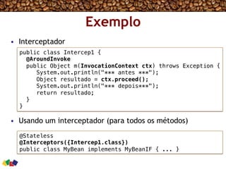 Exemplo
•  Interceptador
•  Usando um interceptador (para todos os métodos)
public class Intercep1 {!
@AroundInvoke!
public Object m(InvocationContext ctx) throws Exception {!
System.out.println("*** antes ***");!
Object resultado = ctx.proceed();!
System.out.println("*** depois***");!
return resultado;!
}!
} !
@Stateless!
@Interceptors({Intercep1.class}) !
public class MyBean implements MyBeanIF { ... }!
 