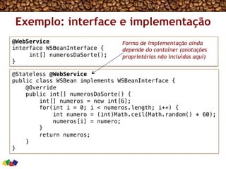 Exemplo: interface e implementação
@Stateless @WebService!
public class WSBean implements WSBeanInterface {!
@Override!
public int[] numerosDaSorte() {!
int[] numeros = new int[6];!
for(int i = 0; i < numeros.length; i++) {!
int numero = (int)Math.ceil(Math.random() * 60);!
numeros[i] = numero;!
}!
return numeros;!
}!
}!
@WebService!
interface WSBeanInterface {!
int[] numerosDaSorte();!
}!
Forma de implementação ainda
depende do container (anotações
proprietárias não incluídas aqui)
 