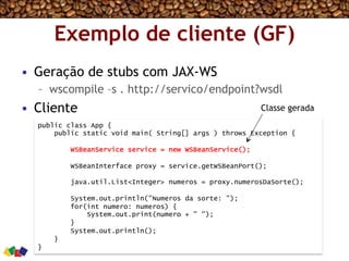 Exemplo de cliente (GF)
•  Geração de stubs com JAX-WS
–  wscompile –s . http://servico/endpoint?wsdl
•  Cliente
public class App {
public static void main( String[] args ) throws Exception {
WSBeanService service = new WSBeanService();
WSBeanInterface proxy = service.getWSBeanPort();
java.util.List<Integer> numeros = proxy.numerosDaSorte();
System.out.println("Numeros da sorte: ");
for(int numero: numeros) {
System.out.print(numero + " ");
}
System.out.println();
}
}
Classe gerada
 