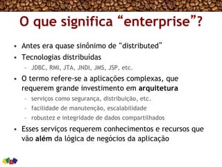 O que significa “enterprise”?
•  Antes era quase sinônimo de “distributed”
•  Tecnologias distribuídas
–  JDBC, RMI, JTA, JNDI, JMS, JSP, etc.
•  O termo refere-se a aplicações complexas, que
requerem grande investimento em arquitetura
–  serviços como segurança, distribuição, etc.
–  facilidade de manutenção, escalabilidade
–  robustez e integridade de dados compartilhados
•  Esses serviços requerem conhecimentos e recursos que
vão além da lógica de negócios da aplicação
 