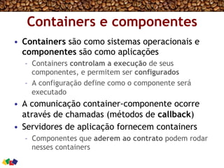 Containers e componentes
•  Containers são como sistemas operacionais e
componentes são como aplicações
–  Containers controlam a execução de seus
componentes, e permitem ser configurados
–  A configuração define como o componente será
executado
•  A comunicação container-componente ocorre
através de chamadas (métodos de callback)
•  Servidores de aplicação fornecem containers
–  Componentes que aderem ao contrato podem rodar
nesses containers
 