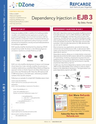 Subscribe Now for FREE! refcardz.com
                                                                                                                                                                  tech facts at your fingertips

                                              CONTENTS INCLUDE:
                                                   What is EJB3?



                                                                                          Dependency Injection in EJB 3
                                              n	



                                              n	
                                                   Resource Injection
                                              n	
                                                   Injection of EJB References
                                              n	
                                                   Injecting JPA Resources
                                              n	
                                                   Injecting Spring Beans in EJB 3
                                              n	
                                                   Hot Tips and more...
                                                                                                                                                                                      By Debu Panda


                                                      WHAT IS EJB 3?                                                                 DEPENDENCY INJECTION IN EJB 3

                                                    Enterprise JavaBeans (EJB) is a platform for building portable,                 With EJB 3, dependency injection has greatly simplified accessing
                                                    reusable, and scalable business applications using the Java                     both EJB resources—such as JDBC DataSource, JMS Objects,
                                                    programming language. Since its initial incarnation, EJB has                    and JPA Entity Manager—and services—such as Timer, User
                                                    been touted as a component model or framework that lets you                     Transaction, and Web Services. You will find this Refcard useful
                                                                                                                                    when building enterprise Java applications with EJB 3 and JPA.
                                                    build enterprise Java applications without having to reinvent
                                                                                                                                    It lists all metadata annotations, describes them and provides
                                                    services such as transactions, security, and automated persistence
                                                                                                                                    examples. It also provides descriptions for XML elements that
                                                    for building an application.                                                    you can use for injection.
                                                    EJB 3 greatly simplifies development by adopting a POJO                         Most enterprise Java applications use external resources
                                                    programming model. As shown in the following figure an                          and services such as Data Source, EJB, or web services. EJB 3
                                                    annotation transforms a simple POJO to an EJB.                                  makes using resources and services simpler by implementing
                                                                                                                                    dependency injection.
                                                                                                                                    Dependency injection allows you to simply declare component

                                                                 J        + @ =                                                     dependencies and let the EJB container deal with the complexities
       www.dzone.com




                                                                                                                                    of instantiating, initializing, and sequencing resources and
                                                                                                                                    supplying service or resource references to clients as required.
                                                               POJO               Annotation               EJB                      Development frameworks like Spring framework originally
                                                                                                                                    popularized dependency injection.
                                                    EJB 3 not only simplifies development of session and message                    In EJB 3, you may think of dependency injection as the inverse of
                                                    driven beans but it also radically simplifies the persistence                   JNDI. It is the responsibility of the container to inject an object
                                                    model by implementing a simplified Object-Relational Mapping                    based on the dependency declaration. The figure below com-
                                                    approach similar to Oracle TopLink and JBoss Hibernate as a                     pares dependency injection with JNDI.
                                                    part of the Java Persistence API. Note that JPA replaces EJB
                                                    2 CMP Entity beans in the EJB 3 spec, while being available
                                                    outside of the Java EE container.                                                                                              Resources
                                                                                                                                                                                                   Lookup
                                                    Following is an example of a simple EJB 3 Stateless session bean.                   EJB             JNDI lookup

                                                    import javax.ejb.Stateless;                                                                                                     Beans
                                                    import ejb3inaction.example.persistence.Bid;
Dependency Injection in EJB 3




                                                    @Stateless
                                                    public class PlaceBidBean implements PlaceBid {
                                                                                                                                      Resources                                                   Dependency
                                                       ...
                                                                                                                                                                                                   injection
                                                                                                                                                     Container         Injection            EJB
                                                       public PlaceBidBean() {}
                                                                                                                                       Beans
                                                          public Bid addBid(Bid bid) {
                                                          System.out.println(“Adding bid, bidder ID=”

                                                                        + bid.getBidderID()
                                                                                                                                                                 Get More Refcardz
                                                                        + “, item ID=” + bid.getItemID()                                                                    (They’re free!)
                                                                        + “, bid amount=”
                                                                 + bid.getBidAmount() + “.”);
                                                                                                                                                                 n    Authoritative content
                                                              return save(bid);
                                                                                                                                                                 n    Designed for developers
                                                    }                                                                                                            n    Written by top experts
                                                    ...                                                                                                          n    Latest tools & technologies
                                                    }                                                                                                            n    Hot tips & examples
                                                    import javax.ejb.Local;
                                                                                                                                                                 n    Bonus content online
                                                    import ejb3inaction.example.persistence.Bid;
                                                                                                                                                                 n    New issue every 1-2 weeks
                                                    @Local public interface PlaceBid {                                                            Subscribe Now for FREE!
                                                           Bid addBid(Bid bid);
                                                                                                                                                       Refcardz.com
                                                    }



                                                                                                                 DZone, Inc.   |   www.dzone.com
 