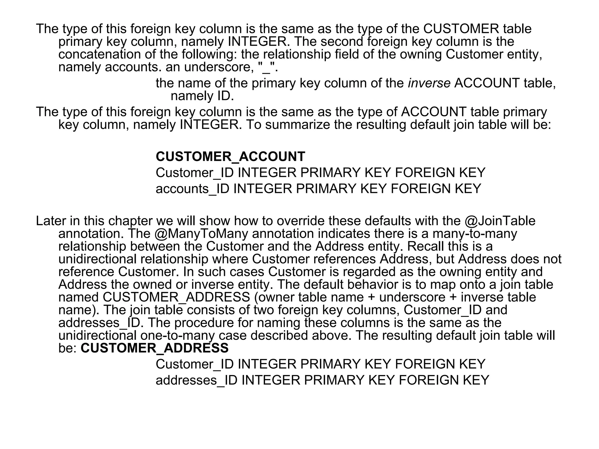 The type of this foreign key column is the same as the type of the CUSTOMER table primary key column, namely INTEGER. The second foreign key column is the concatenation of the following: the relationship field of the owning Customer entity, namely accounts. an underscore, "_".  the name of the primary key column of the  inverse  ACCOUNT table, namely ID.  The type of this foreign key column is the same as the type of ACCOUNT table primary key column, namely INTEGER. To summarize the resulting default join table will be:  CUSTOMER_ACCOUNT Customer_ID INTEGER PRIMARY KEY FOREIGN KEY  accounts_ID INTEGER PRIMARY KEY FOREIGN KEY  Later in this chapter we will show how to override these defaults with the @JoinTable annotation. The @ManyToMany annotation indicates there is a many-to-many relationship between the Customer and the Address entity. Recall this is a unidirectional relationship where Customer references Address, but Address does not reference Customer. In such cases Customer is regarded as the owning entity and Address the owned or inverse entity. The default behavior is to map onto a join table named CUSTOMER_ADDRESS (owner table name + underscore + inverse table name). The join table consists of two foreign key columns, Customer_ID and addresses_ID. The procedure for naming these columns is the same as the unidirectional one-to-many case described above. The resulting default join table will be:  CUSTOMER_ADDRESS Customer_ID INTEGER PRIMARY KEY FOREIGN KEY  addresses_ID INTEGER PRIMARY KEY FOREIGN KEY  