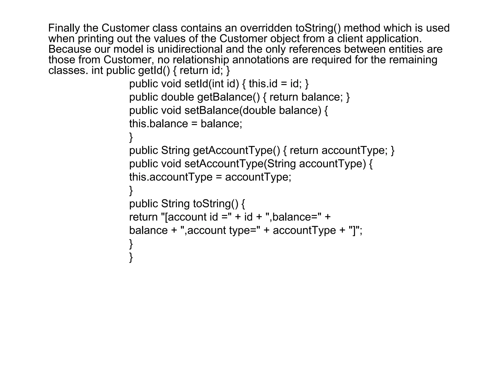 Finally the Customer class contains an overridden toString() method which is used when printing out the values of the Customer object from a client application. Because our model is unidirectional and the only references between entities are those from Customer, no relationship annotations are required for the remaining classes. int public getId() { return id; }  public void setId(int id) { this.id = id; }  public double getBalance() { return balance; }  public void setBalance(double balance) {  this.balance = balance;  }  public String getAccountType() { return accountType; }  public void setAccountType(String accountType) {  this.accountType = accountType;  }  public String toString() {  return "[account id =" + id + ",balance=" +  balance + ",account type=" + accountType + "]";  }  }  