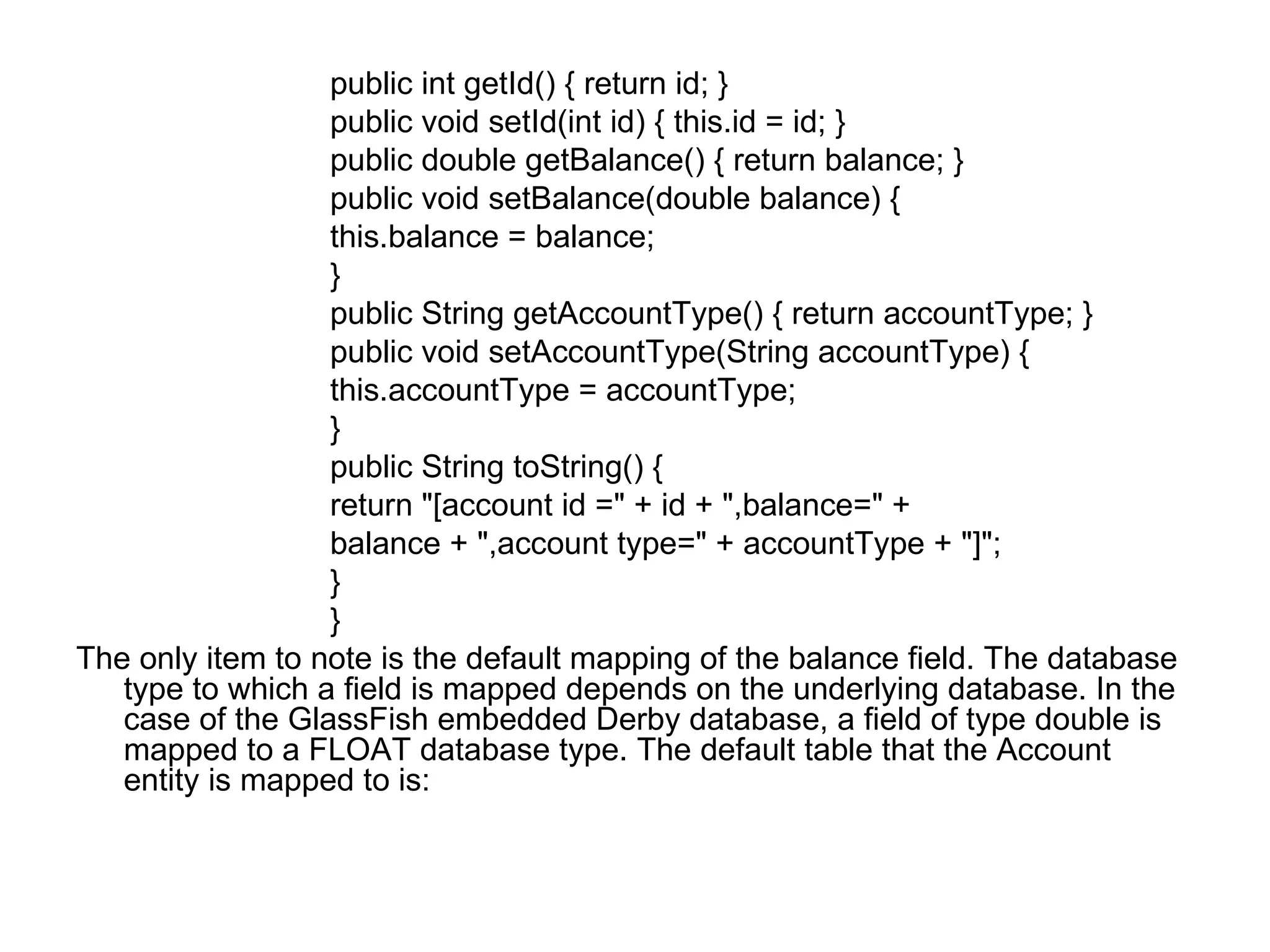 public int getId() { return id; }  public void setId(int id) { this.id = id; }  public double getBalance() { return balance; }  public void setBalance(double balance) {  this.balance = balance;  }  public String getAccountType() { return accountType; }  public void setAccountType(String accountType) {  this.accountType = accountType;  }  public String toString() {  return "[account id =" + id + ",balance=" +  balance + ",account type=" + accountType + "]";  }  }  The only item to note is the default mapping of the balance field. The database type to which a field is mapped depends on the underlying database. In the case of the GlassFish embedded Derby database, a field of type double is mapped to a FLOAT database type. The default table that the Account entity is mapped to is:  