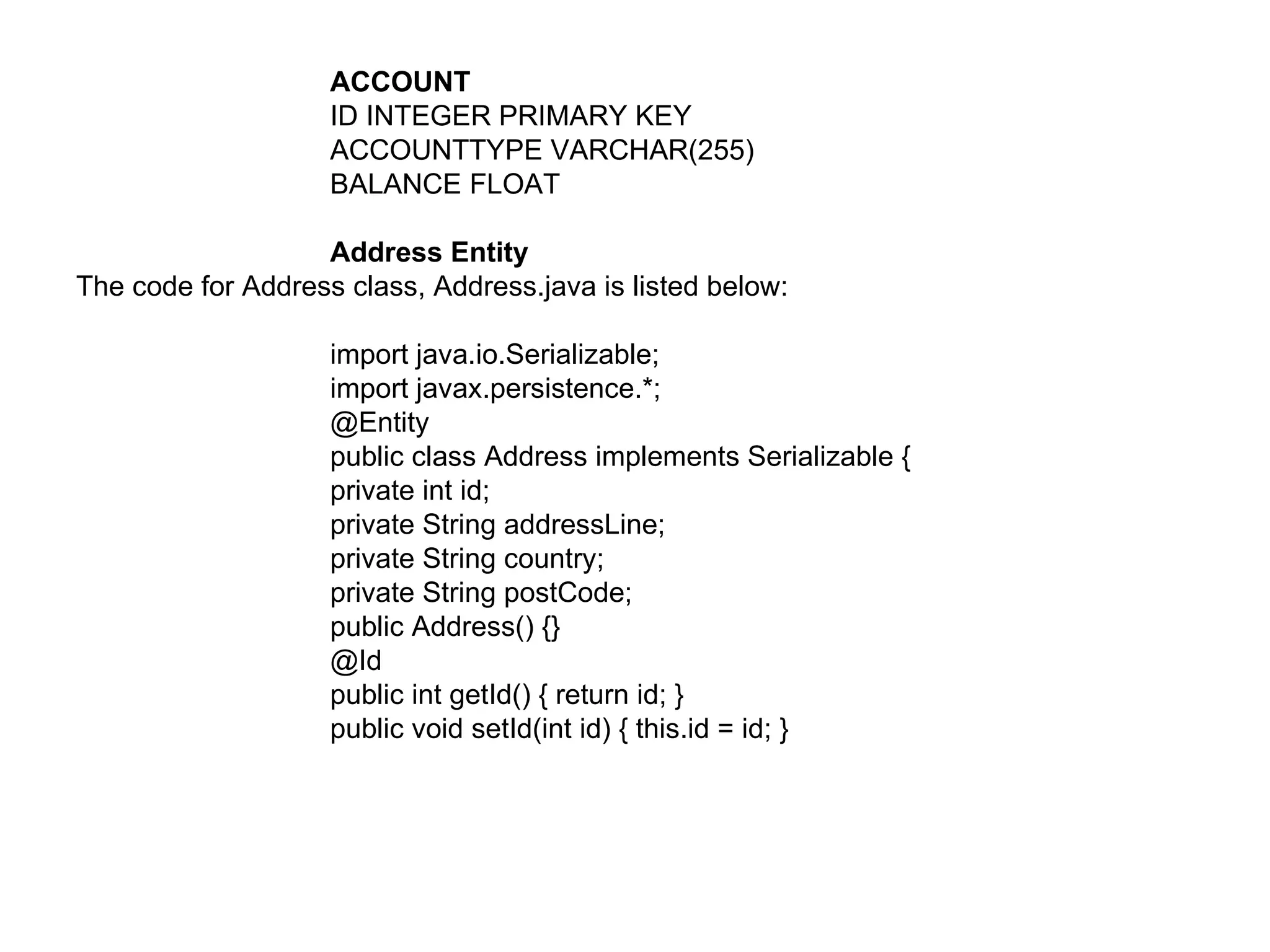 ACCOUNT ID INTEGER PRIMARY KEY  ACCOUNTTYPE VARCHAR(255)  BALANCE FLOAT  Address Entity  The code for Address class, Address.java is listed below:  import java.io.Serializable;  import javax.persistence.*;  @Entity  public class Address implements Serializable {  private int id;  private String addressLine;  private String country;  private String postCode;  public Address() {}  @Id  public int getId() { return id; }  public void setId(int id) { this.id = id; }  