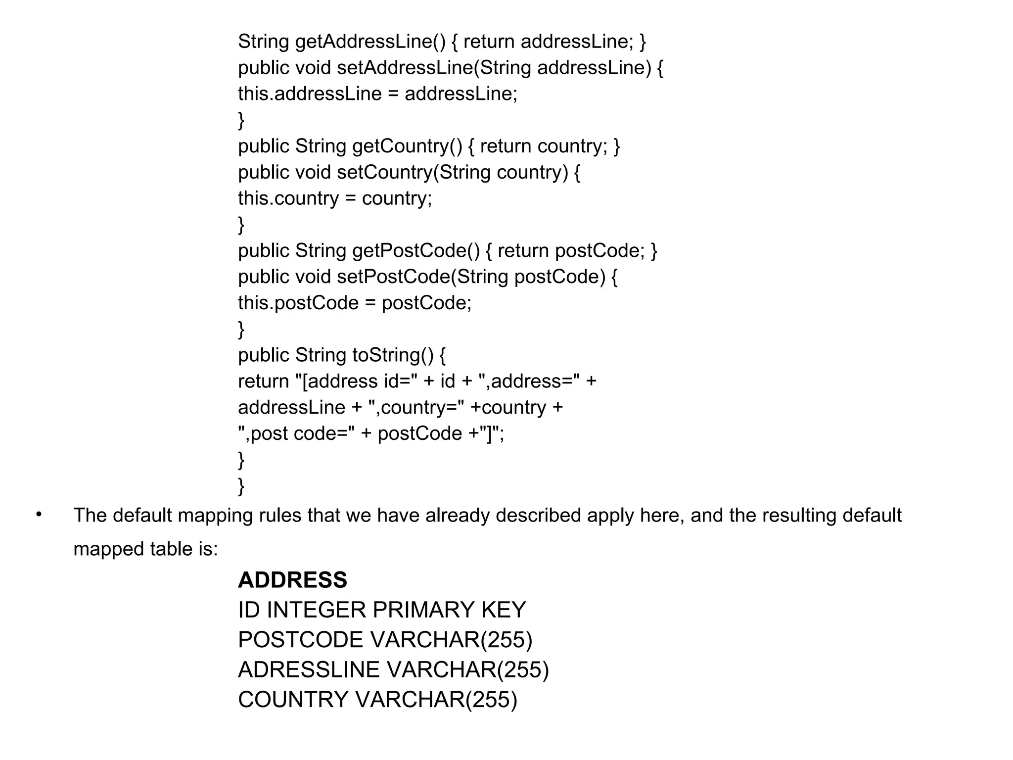 String getAddressLine() { return addressLine; }  public void setAddressLine(String addressLine) {  this.addressLine = addressLine;  }  public String getCountry() { return country; }  public void setCountry(String country) {  this.country = country;  }  public String getPostCode() { return postCode; }  public void setPostCode(String postCode) {  this.postCode = postCode;  }  public String toString() {  return "[address id=" + id + ",address=" +  addressLine + ",country=" +country +  ",post code=" + postCode +"]";  }  }  The default mapping rules that we have already described apply here, and the resulting default mapped table is:   ADDRESS ID INTEGER PRIMARY KEY  POSTCODE VARCHAR(255)  ADRESSLINE VARCHAR(255)  COUNTRY VARCHAR(255)  