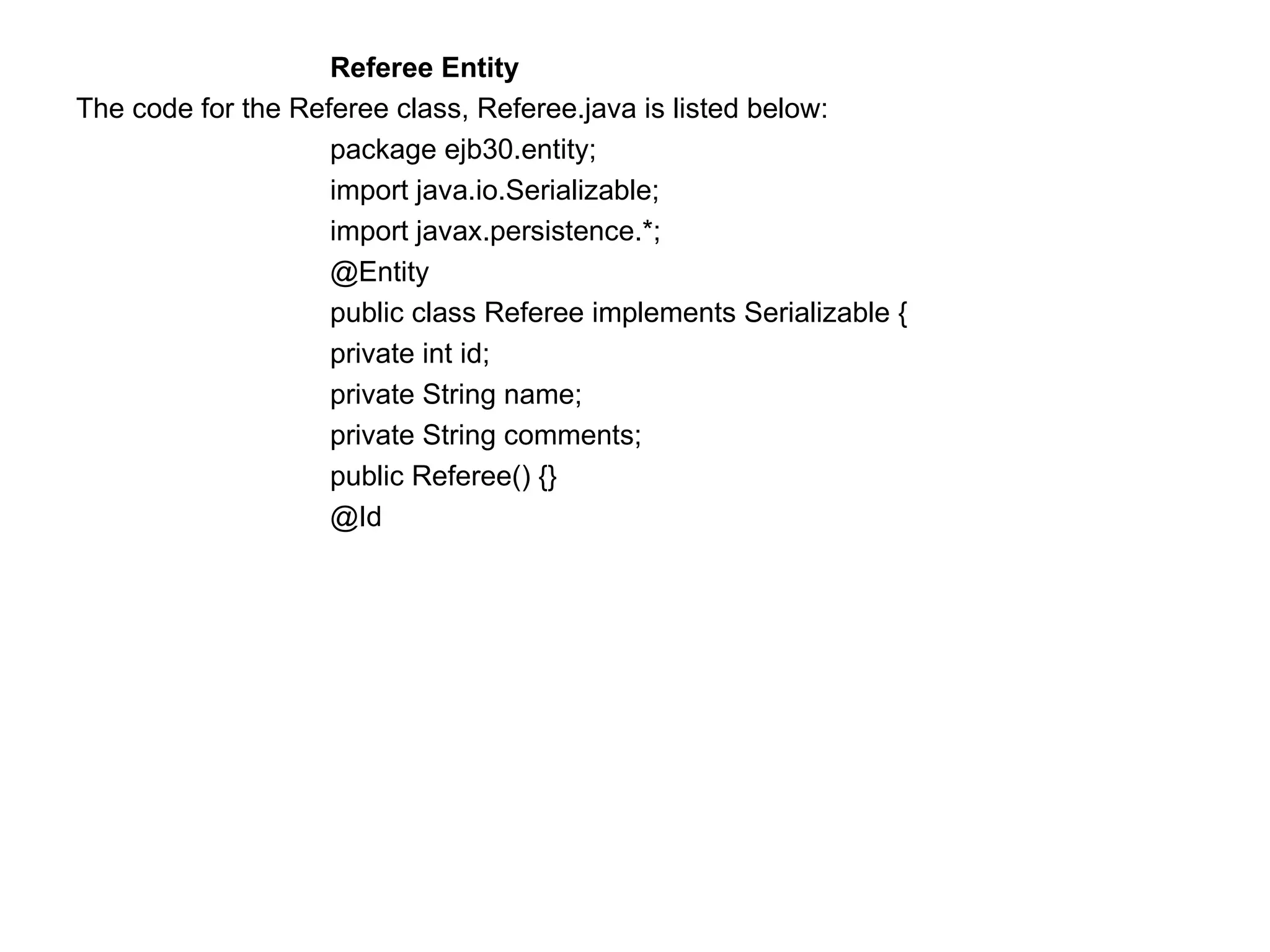 Referee Entity  The code for the Referee class, Referee.java is listed below:  package ejb30.entity;  import java.io.Serializable;  import javax.persistence.*;  @Entity  public class Referee implements Serializable {  private int id;  private String name;  private String comments;  public Referee() {} @Id 