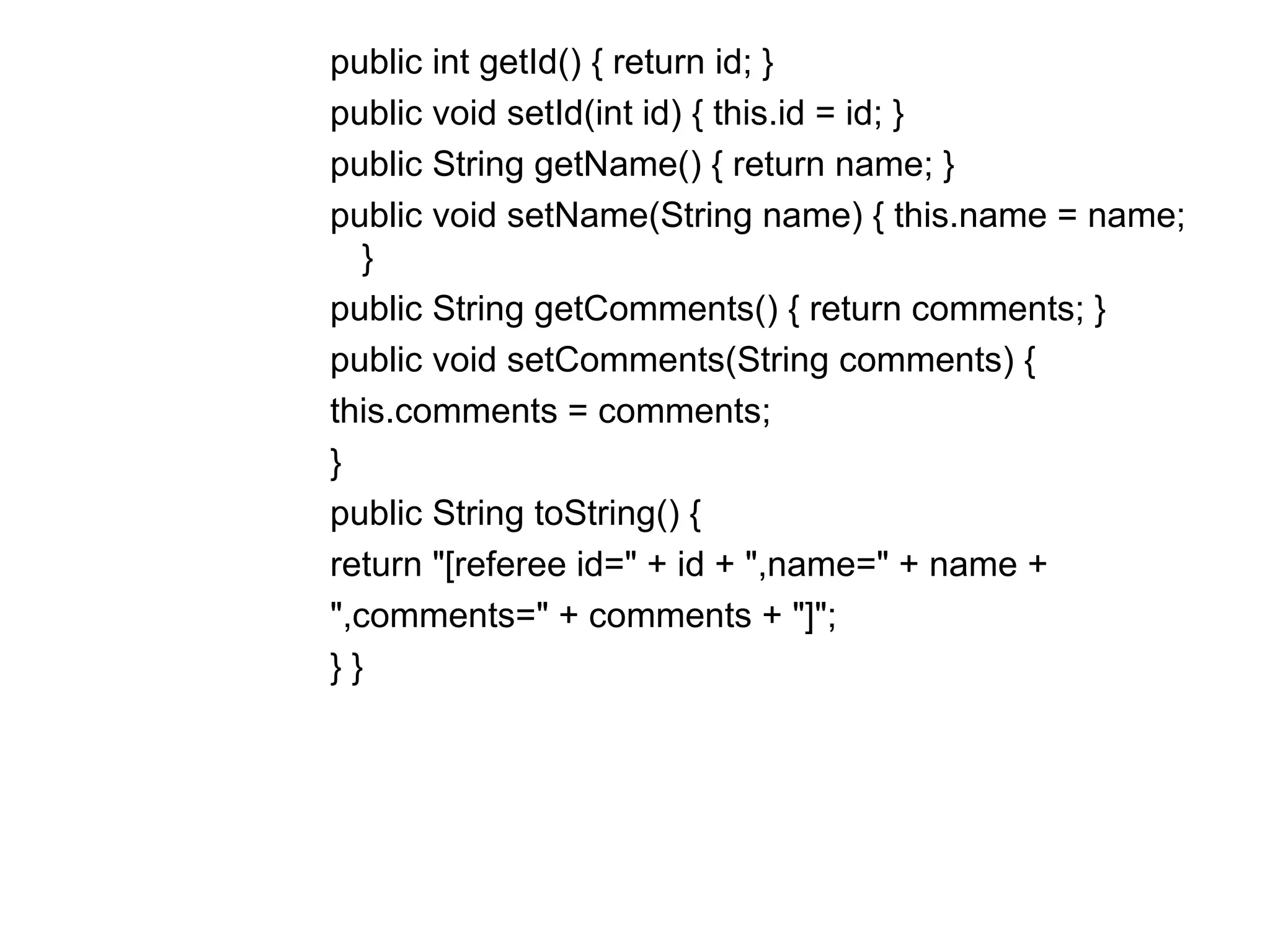 public int getId() { return id; }  public void setId(int id) { this.id = id; }  public String getName() { return name; }  public void setName(String name) { this.name = name; }  public String getComments() { return comments; }  public void setComments(String comments) {  this.comments = comments;  }  public String toString() {  return "[referee id=" + id + ",name=" + name +  ",comments=" + comments + "]";  } } 