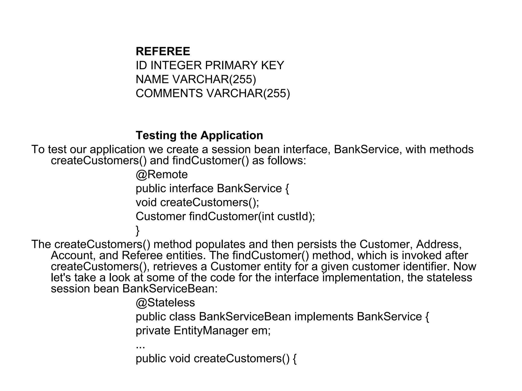 REFEREE ID INTEGER PRIMARY KEY  NAME VARCHAR(255)  COMMENTS VARCHAR(255)  Testing the Application  To test our application we create a session bean interface, BankService, with methods createCustomers() and findCustomer() as follows:  @Remote  public interface BankService {  void createCustomers();  Customer findCustomer(int custId);  }  The createCustomers() method populates and then persists the Customer, Address, Account, and Referee entities. The findCustomer() method, which is invoked after createCustomers(), retrieves a Customer entity for a given customer identifier. Now let's take a look at some of the code for the interface implementation, the stateless session bean BankServiceBean:  @Stateless  public class BankServiceBean implements BankService {  private EntityManager em;  ...  public void createCustomers() {  