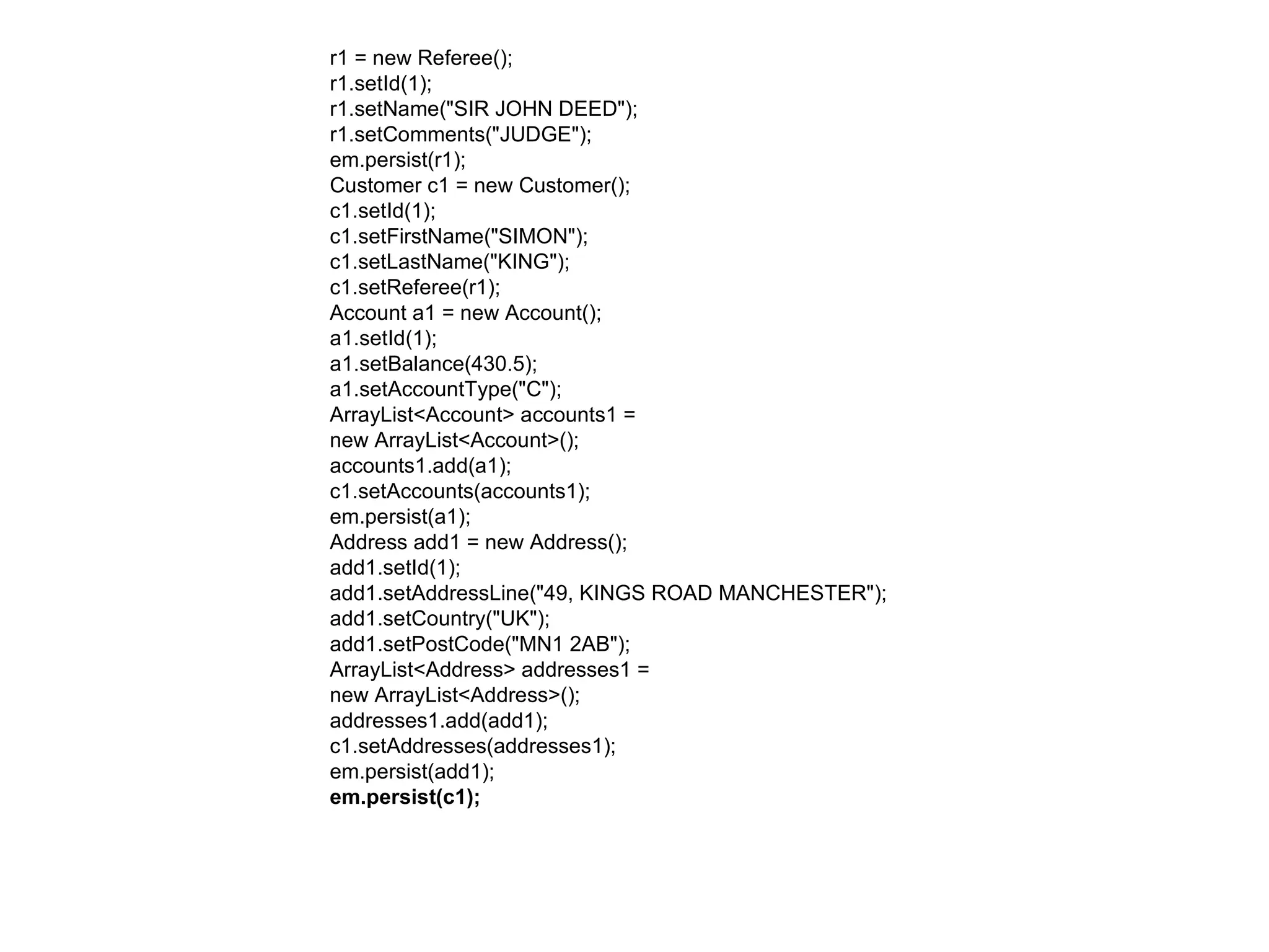 r1 = new Referee();  r1.setId(1);  r1.setName("SIR JOHN DEED");  r1.setComments("JUDGE");  em.persist(r1);  Customer c1 = new Customer();  c1.setId(1);  c1.setFirstName("SIMON");  c1.setLastName("KING");  c1.setReferee(r1);  Account a1 = new Account();  a1.setId(1);  a1.setBalance(430.5);  a1.setAccountType("C");  ArrayList<Account> accounts1 =  new ArrayList<Account>();  accounts1.add(a1);  c1.setAccounts(accounts1);  em.persist(a1);  Address add1 = new Address();  add1.setId(1);  add1.setAddressLine("49, KINGS ROAD MANCHESTER");  add1.setCountry("UK");  add1.setPostCode("MN1 2AB");  ArrayList<Address> addresses1 =  new ArrayList<Address>();  addresses1.add(add1);  c1.setAddresses(addresses1);  em.persist(add1);  em.persist(c1);  