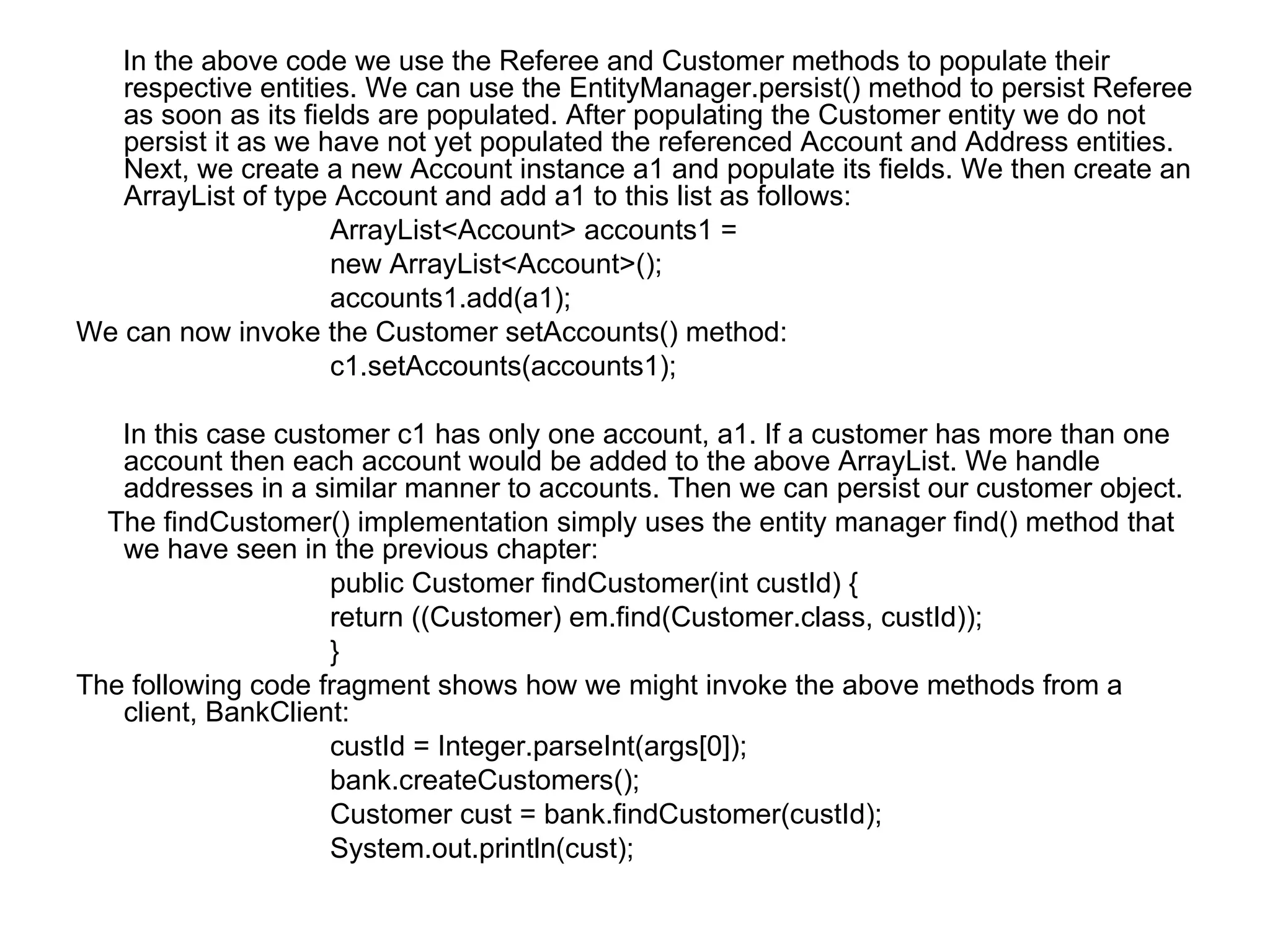 In the above code we use the Referee and Customer methods to populate their respective entities. We can use the EntityManager.persist() method to persist Referee as soon as its fields are populated. After populating the Customer entity we do not persist it as we have not yet populated the referenced Account and Address entities. Next, we create a new Account instance a1 and populate its fields. We then create an ArrayList of type Account and add a1 to this list as follows:  ArrayList<Account> accounts1 =  new ArrayList<Account>();  accounts1.add(a1);  We can now invoke the Customer setAccounts() method:  c1.setAccounts(accounts1);  In this case customer c1 has only one account, a1. If a customer has more than one account then each account would be added to the above ArrayList. We handle addresses in a similar manner to accounts. Then we can persist our customer object.  The findCustomer() implementation simply uses the entity manager find() method that we have seen in the previous chapter:  public Customer findCustomer(int custId) {  return ((Customer) em.find(Customer.class, custId));  }  The following code fragment shows how we might invoke the above methods from a client, BankClient:  custId = Integer.parseInt(args[0]);  bank.createCustomers();  Customer cust = bank.findCustomer(custId);  System.out.println(cust);  