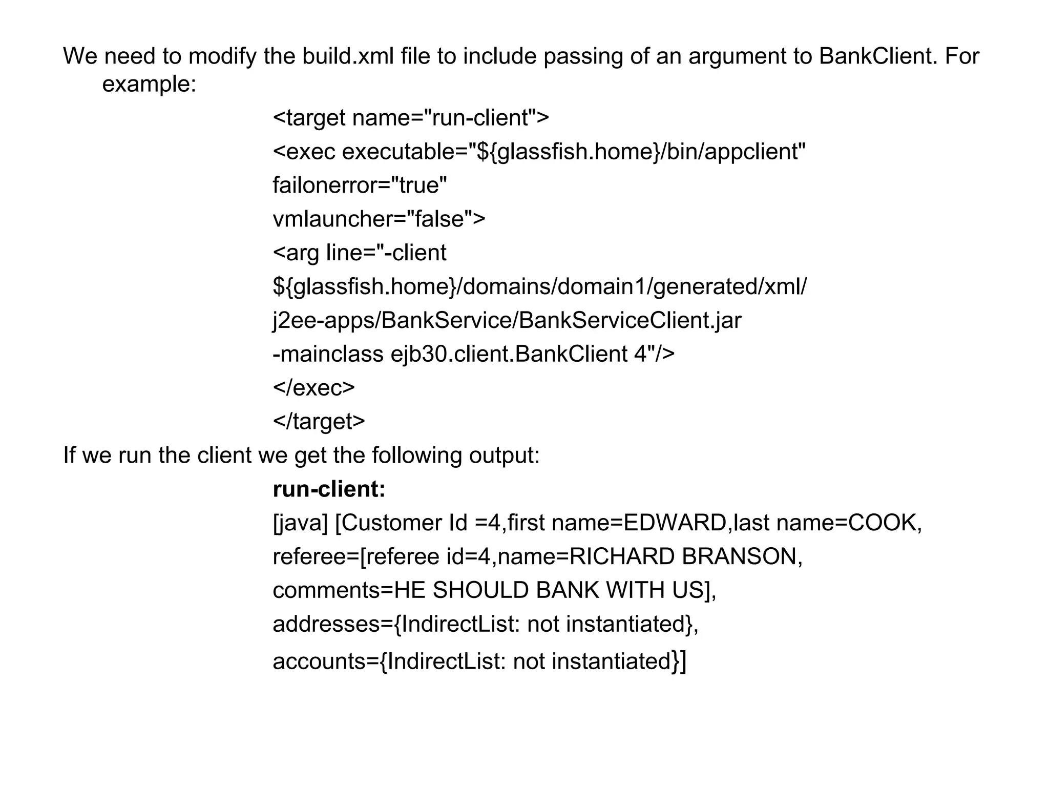 We need to modify the build.xml file to include passing of an argument to BankClient. For example:  <target name="run-client">  <exec executable="${glassfish.home}/bin/appclient"  failonerror="true"  vmlauncher="false">  <arg line="-client  ${glassfish.home}/domains/domain1/generated/xml/  j2ee-apps/BankService/BankServiceClient.jar  -mainclass ejb30.client.BankClient 4"/>  </exec>  </target>  If we run the client we get the following output:  run-client:  [java] [Customer Id =4,first name=EDWARD,last name=COOK,  referee=[referee id=4,name=RICHARD BRANSON,  comments=HE SHOULD BANK WITH US],  addresses={IndirectList: not instantiated},  accounts={IndirectList: not instantiated }]  
