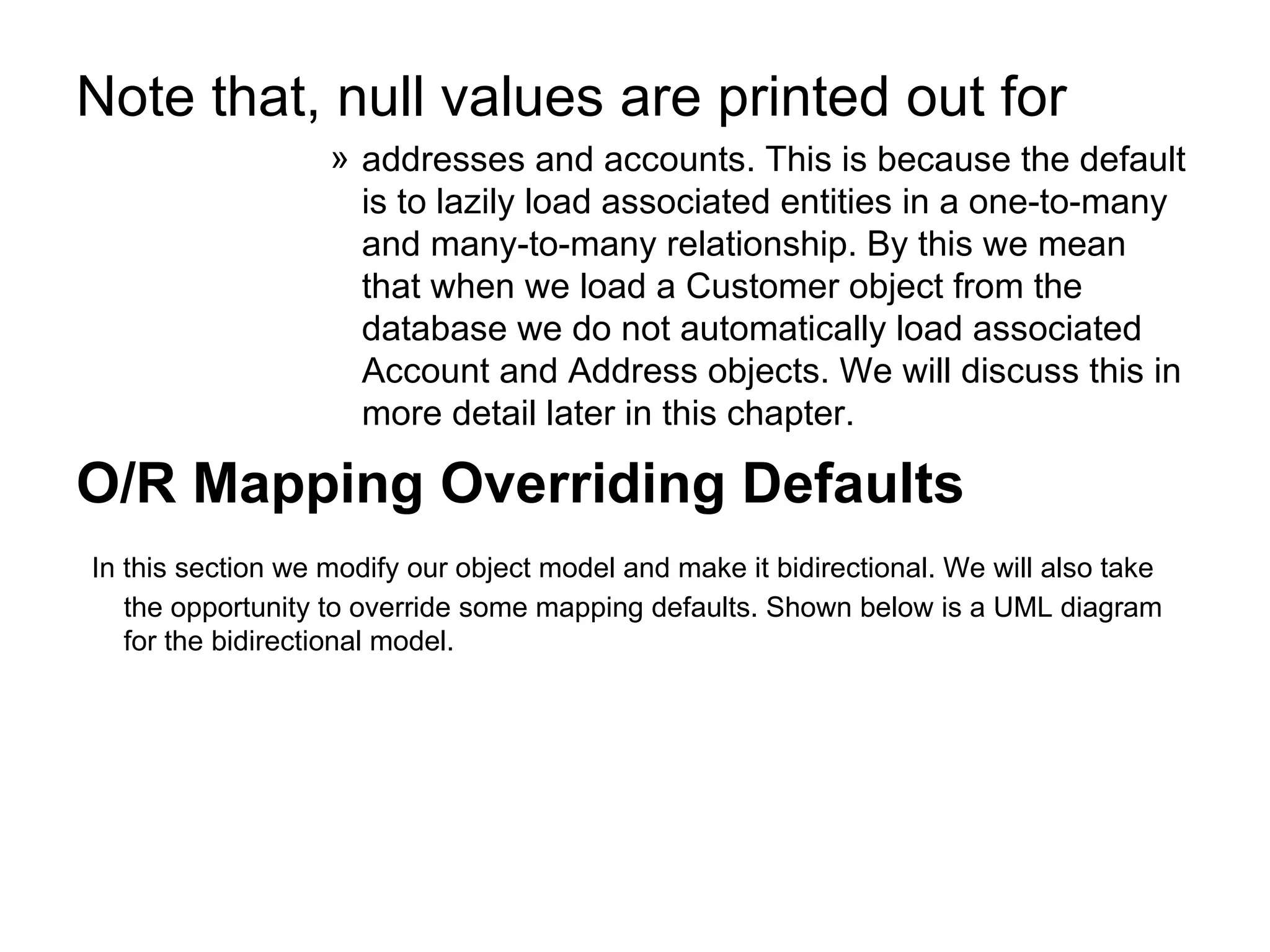 Note that, null values are printed out for  addresses and accounts. This is because the default is to lazily load associated entities in a one-to-many and many-to-many relationship. By this we mean that when we load a Customer object from the database we do not automatically load associated Account and Address objects. We will discuss this in more detail later in this chapter.  O/R Mapping Overriding Defaults In this section we modify our object model and make it bidirectional. We will also take the opportunity to override some mapping defaults. Shown below is a UML diagram for the bidirectional model.  